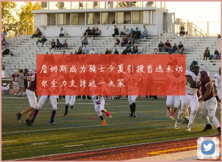 詹姆斯成为骑士今夏引援首选米切尔全力支持这一决策